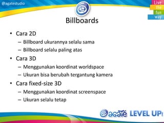 @agatestudio
Billboards
• Cara 2D
– Billboard ukurannya selalu sama
– Billboard selalu paling atas
• Cara 3D
– Menggunakan koordinat worldspace
– Ukuran bisa berubah tergantung kamera
• Cara fixed-size 3D
– Menggunakan koordinat screenspace
– Ukuran selalu tetap
 
