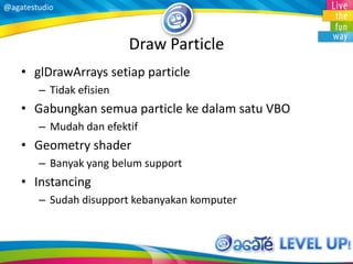 @agatestudio
Draw Particle
• glDrawArrays setiap particle
– Tidak efisien
• Gabungkan semua particle ke dalam satu VBO
– Mudah dan efektif
• Geometry shader
– Banyak yang belum support
• Instancing
– Sudah disupport kebanyakan komputer
 