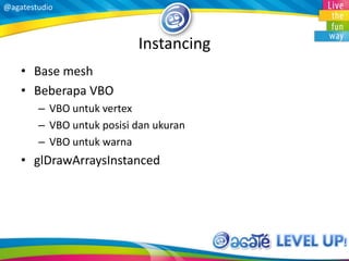 @agatestudio
Instancing
• Base mesh
• Beberapa VBO
– VBO untuk vertex
– VBO untuk posisi dan ukuran
– VBO untuk warna
• glDrawArraysInstanced
 