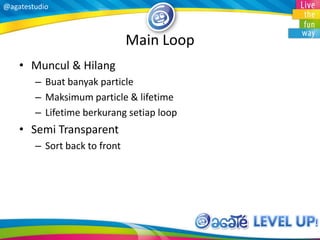 @agatestudio
Main Loop
• Muncul & Hilang
– Buat banyak particle
– Maksimum particle & lifetime
– Lifetime berkurang setiap loop
• Semi Transparent
– Sort back to front
 