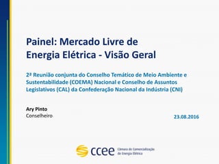 Painel: Mercado Livre de
Energia Elétrica - Visão Geral
Ary Pinto
Conselheiro
2ª Reunião conjunta do Conselho Temático de Meio Ambiente e
Sustentabilidade (COEMA) Nacional e Conselho de Assuntos
Legislativos (CAL) da Confederação Nacional da Indústria (CNI)
23.08.2016
 