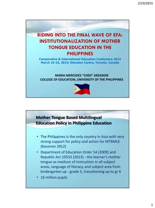 2/19/2015
1
MARIA MERCEDES “CHED” ARZADON
COLLEGE OF EDUCATION, UNIVERSITY OF THE PHILIPPINES
RIDING INTO THE FINAL WAVE OF EFA:
INSTITUTIONALIZATION OF MOTHER
TONGUE EDUCATION IN THE
PHILIPPINES
Comparative & International Education Conference 2014
March 10-15, 2014; Sheraton Centre, Toronto, Canada
Mother Tongue Based Multilingual
Education Policy in Philippine Education
• The Philippines is the only country in Asia with very
strong support for policy and action for MTBMLE
(Kosonen 2012)
• Department of Education Order 54 (2009) and
Republic Act 10533 (2013) --the learner’s mother
tongue as medium of instruction in all subject
areas, language of literacy, and subject area from
kindergarten up - grade 3, transitioning up to gr 6
• 16 million pupils
 