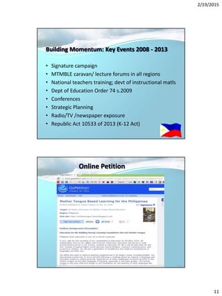 2/19/2015
11
Building Momentum: Key Events 2008 - 2013
• Signature campaign
• MTMBLE caravan/ lecture forums in all regions
• National teachers training; devt of instructional matls
• Dept of Education Order 74 s.2009
• Conferences
• Strategic Planning
• Radio/TV /newspaper exposure
• Republic Act 10533 of 2013 (K-12 Act)
Online Petition
 