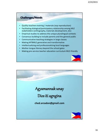 2/19/2015
16
Challenges/Needs
• Quality teachers training / materials (esp reproduction)
• Facilitating dialogical/participatory relationship among MLE
stakeholders (orthography, materials development, etc)
• Empirical studies to address the unique pluralingual contexts
• Consensus building to include parents and the general public
• Communicative teaching strategies in large classes
• Making MTBMLE generative and transformative
• Intellectualizing and professionalizing local languages
• Mother tongue literacy beyond the school gates
• Making pre-service teacher education curriculum MLE-friendly
Agyamannakunay
Diositi agngina
ched.arzadon@gmail.com
 