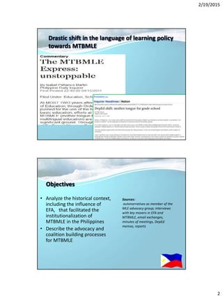 2/19/2015
2
Drastic shift in the language of learning policy
towards MTBMLE
Objectives
• Analyze the historical context,
including the influence of
EFA, that facilitated the
institutionalization of
MTBMLE in the Philippines
• Describe the advocacy and
coalition building processes
for MTBMLE
Sources:
autonarratives as member of the
MLE advocacy group; interviews
with key movers in EFA and
MTBMLE, email exchanges,
minutes of meetings, DepEd
memos, reports
 