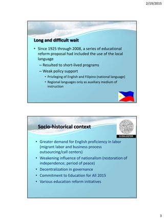 2/19/2015
3
Long and difficult wait
• Since 1925 through 2008, a series of educational
reform proposal had included the use of the local
language
– Resulted to short-lived programs
– Weak policy support
• Privileging of English and Filipino (national language)
• Regional languages only as auxiliary medium of
instruction
Socio-historical context
• Greater demand for English proficiency in labor
(migrant labor and business process
outsourcing/call centers)
• Weakening influence of nationalism (restoration of
independence; period of peace)
• Decentralization in governance
• Commitment to Education for All 2015
• Various education reform initiatives
 
