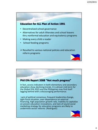 2/19/2015
4
Education for ALL Plan of Action 1991
• Decentralized school governance
• Alternatives for adult illiterates and school leavers
thru nonformal education and equivalency programs
• Making every child a reader
• School feeding programs
 Resulted to various national policies and education
reform programs
Phil EFA Report 2008 “Not much progress”
In fact, access indicators in both elementary and secondary
education show declining trends. It is almost mid-term for
the Global EFA 2015 and the Philippines may find itself
lagging behind with a discouraging performance.
Lack of political consensus, frequent leadership change,
tight fiscal situation, over-dependence on external
financing, high population growth rate, inability to capitalize
on proven education innovations, and lack of sound social
marketing strategy for education programs are likely to
undermine sector reforms (Rodriguez)
 