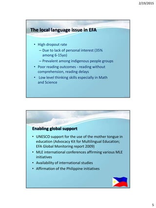 2/19/2015
5
The local language issue in EFA
• High dropout rate
– Due to lack of personal interest (35%
among 6-15yo)
– Prevalent among indigenous people groups
• Poor reading outcomes - reading without
comprehension, reading delays
• Low level thinking skills especially in Math
and Science
Enabling global support
• UNESCO support for the use of the mother tongue in
education (Advocacy Kit for Multilingual Education;
EFA Global Monitoring report 2009)
• MLE international conferences affirming various MLE
initiatives
• Availability of international studies
• Affirmation of the Philippine initiatives
 