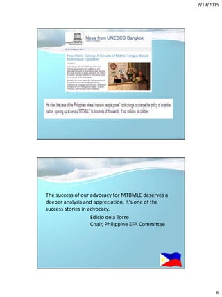 2/19/2015
6
The success of our advocacy for MTBMLE deserves a
deeper analysis and appreciation. It's one of the
success stories in advocacy.
Edicio dela Torre
Chair, Philippine EFA Committee
 