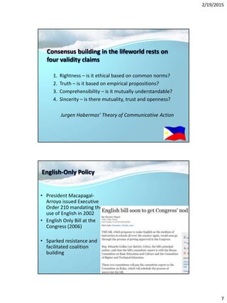 2/19/2015
7
Consensus building in the lifeworld rests on
four validity claims
1. Rightness – is it ethical based on common norms?
2. Truth – is it based on empirical propositions?
3. Comprehensibility – is it mutually understandable?
4. Sincerity – is there mutuality, trust and openness?
Jurgen Habermas’ Theory of Communicative Action
English-Only Policy
• President Macapagal-
Arroyo issued Executive
Order 210 mandating the
use of English in 2002
• English Only Bill at the
Congress (2006)
• Sparked resistance and
facilitated coalition
building
 