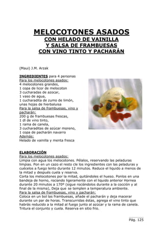 MELOCOTONES ASADOS
CON HELADO DE VAINILLA
Y SALSA DE FRAMBUESAS
CON VINO TINTO Y PACHARÁN
(Maui) J.M. Arzak
INGREDIENTES para 4 personas
Para los melocotones asados:
4 melocotones grandes,
1 copa de licor de melocoton
3 cucharadas de azocar,
1 vaso de agua,
1 cucharadita de zumo de limón,
unas hojas de hierbaluisa
Para la salsa de frambuesas, vino y
pacharán:
200 g de frambuesas frescas,
1 dl de vino tinto,
1 rama de canela,
3 cucharaditas de azúcar moreno,
1 copa de pacharán navarro
Además:
Helado de vainilla y menta fresca
ELABORACIÓN
Para los melocotones asados:
Limpia con agua los melocotones. Pélalos, reservando las peladuras
limpias. Pon en un cazo el resto cle los ingredientes con las peladuras y
cuécelos a fuego lento durante 12 minutos. Reduce el liquido a menos de
la mitad y después cuela y reserva.
Corta los melocotones por la mitad, quitándoles el hueso. Ponlos en una
bandeja de horno, rociando ligeramente con el liquido anterior Hornea
durante 20 minutos a 170º (sigue rociándolos durante a la cocción y al
final de la misma), Deja que se templen a temperatura ambiente.
Para la salsa de frambuesas, vino y pacharán:
Coloca en un bol las frambuesas, añade el pacharán y deja macerar
durante un par de horas. Transcurridas éstas, agrega el vino tinto que
habrás reducido a la mitad al fuego junto al azúcar y la rama de canela.
Tritura el conjunto y cuela. Reserva en sitio frio.
Pág. 125

 