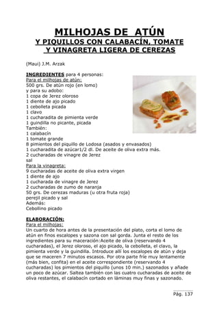 MILHOJAS DE ATÚN
Y PIQUILLOS CON CALABACÍN, TOMATE
Y VINAGRETA LIGERA DE CEREZAS
(Maui) J.M. Arzak
INGREDIENTES para 4 personas:
Para el milhojas de atún:
500 grs. De atún rojo (en lomo)
y para su adobo:
1 copa de Jerez oloroso
1 diente de ajo picado
1 cebolleta picada
1 clavo
1 cucharadita de pimienta verde
1 guindilla no picante, picada
También:
1 calabacín
1 tomate grande
8 pimientos del piquillo de Lodosa (asados y envasados)
1 cucharadita de azúcar1/2 dl. De aceite de oliva extra más.
2 cucharadas de vinagre de Jerez
sal
Para la vinagreta:
9 cucharadas de aceite de oliva extra virgen
1 diente de ajo
1 cucharada de vinagre de Jerez
2 cucharadas de zumo de naranja
50 grs. De cerezas maduras (u otra fruta roja)
perejil picado y sal
Además:
Cebollino picado
ELABORACIÓN:
Para el milhojas:
Un cuarto de hora antes de la presentación del plato, corta el lomo de
atún en finos escalopes y sazona con sal gorda. Junta el resto de los
ingredientes para su maceración:Aceite de oliva (reservando 4
cucharadas), el Jerez oloroso, el ajo picado, la cebolleta, el clavo, la
pimienta verde y la guindilla. Introduce allí los escalopes de atún y deja
que se maceren 7 minutos escasos. Por otra parte fríe muy lentamente
(más bien, confita) en el aceite correspondiente (reservando 4
cucharadas) los pimientos del piquillo (unos 10 min.) sazonados y añade
un poco de azúcar. Saltea también con las cuatro cucharadas de aceite de
oliva restantes, el calabacín cortado en láminas muy finas y sazonado.
Pág. 137

 