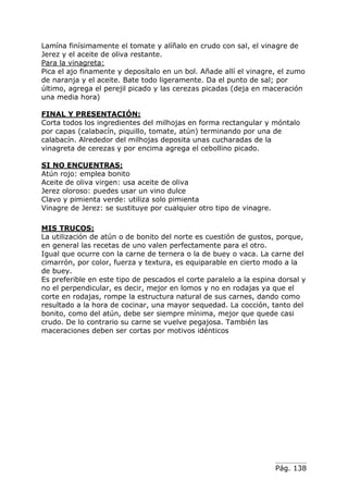Lamína finísimamente el tomate y alíñalo en crudo con sal, el vinagre de
Jerez y el aceite de oliva restante.
Para la vinagreta:
Pica el ajo finamente y deposítalo en un bol. Añade allí el vinagre, el zumo
de naranja y el aceite. Bate todo ligeramente. Da el punto de sal; por
último, agrega el perejil picado y las cerezas picadas (deja en maceración
una media hora)
FINAL Y PRESENTACIÓN:
Corta todos los ingredientes del milhojas en forma rectangular y móntalo
por capas (calabacín, piquillo, tomate, atún) terminando por una de
calabacín. Alrededor del milhojas deposita unas cucharadas de la
vinagreta de cerezas y por encima agrega el cebollino picado.
SI NO ENCUENTRAS:
Atún rojo: emplea bonito
Aceite de oliva virgen: usa aceite de oliva
Jerez oloroso: puedes usar un vino dulce
Clavo y pimienta verde: utiliza solo pimienta
Vinagre de Jerez: se sustituye por cualquier otro tipo de vinagre.
MIS TRUCOS:
La utilización de atún o de bonito del norte es cuestión de gustos, porque,
en general las recetas de uno valen perfectamente para el otro.
Igual que ocurre con la carne de ternera o la de buey o vaca. La carne del
cimarrón, por color, fuerza y textura, es equiparable en cierto modo a la
de buey.
Es preferible en este tipo de pescados el corte paralelo a la espina dorsal y
no el perpendicular, es decir, mejor en lomos y no en rodajas ya que el
corte en rodajas, rompe la estructura natural de sus carnes, dando como
resultado a la hora de cocinar, una mayor sequedad. La cocción, tanto del
bonito, como del atún, debe ser siempre mínima, mejor que quede casi
crudo. De lo contrario su carne se vuelve pegajosa. También las
maceraciones deben ser cortas por motivos idénticos

Pág. 138

 