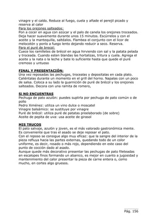 vinagre y el caldo. Reduce al fuego, cuela y añade el perejil picado y
reserva al calor
Para los orejones salteados:
Pon a cocer en agua con azúcar y el palo de canela los orejones troceados.
Deja hacer suavemente durante unos 15 minutos. Escúrrelos y con el
aceite y la mantequilla, saltéalos. Flambea el conjunto con el licor de
melocotón y ponlo a fuego lento dejando reducir a seco. Reserva.
Para el puré de brecol:
Cuece los ramilletes de brécol en agua hirviendo con sal y la patata pelada
y troceada. Cuando esten blandas las hortalizas, tritura y cuela. Agrega el
aceite y la nata o la leche y bate lo suficiente hasta que quede el puré
cremoso y untuoso
FINAL Y PRESENTACIÓN:
Una vez reposadas las pechugas, trocealas y depositalas en cada plato.
Caliéntalas durante un momento en el grill del horno. Napalas con un poco
de salsa. Coloca a su lado la guarnición de puré de brécol y los orejones
salteados. Decora con una ramita de romero,
Si NO ENCUENTRAS
Pechuga de pato azulón: puedes suplirla por pechuga de pato común o de
pollo
Pedro Ximénez: utiliza un vino dulce o moscatel
Vinagre balsámico: se sustituye por vinagre
Puré de brécol: utiliza puré de patatas preelaborado (de sobre)
Aceite de pepita de uva: usa aceite de girasol
MIS TRUCOS
El pato salvaje, azulón y joven, es el más valorado gastronómica mente.
Es conveniente que tras el asado se deje reposar el pato.
Con el reposo se consigue algo muy eficaz: que la sangre del interior de la
pieza refluya hacia las partes externas, quedando todo de un color
uniforme, es decir, rosado o más rojo, dependiendo en este caso del
punto de cocción dado al asado.
Aunque quede más decorativo presentar las pechugas de pato fileteadas
en escalopes finos formando un abanico, es mejor en cuanto a jugosidad y
mantenimiento del calor presentar la pieza de carne entera o, como
mucho, en cortes algo gruesos.

Pág. 156

 