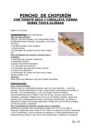 PINCHO DE CHIPIRÓN
CON TOMATE SECO Y CEBOLLETA TIERNA
SOBRE TOSTA ALIÑADA
(Maui) J.M. Arzak
INGREDIENTES para 4 personas:
Para la tosta aliñada:
200 grs. De pan grande y con abundante miga
(preferiblemente redondo, de pueblo y de horno
de leña)
1 tomate grande y bien maduro
1 diente de ajo
4 cucharadas de aceite de oliva extra virgen
sal
Para el salteado de chipirón, tomate seco y
cebolleta:
4 chipirones de anzuelo medianos
2 cebolletas frescas
6 piezas de tomate desecado
1 dl. De caldo de verduras
4 cucharadas de salsa de tomate natural
una pizca de albahaca
4 cucharadas de aceite de oliva extra virgen
perejil picado y sal
Además:
Unas hojas de albahaca o de otra hierba aromática
PREPARACIÓN:
Para la tosta aliñada:
Corta el pan en rebanadas gruesas, pero no muy grandes... como de
bocado. Tuesta ligeramente el pan, mejor sobre unas brasas de carbón o
de leña, o en una tostadora, o en una chapa. Corta el tomate
trasversalmente por la mitad. Frota con el ajo las dos caras de las
tostadas y después, frótalas de nuevo con el tomate cortado, hasta que
queden bien impregnadas de éste, incluyendo toscamente las fibras y
pequeños trocitos del tomate aplastado. Añade por encima de la tostada
un hilo de aceite y sazónala.
Para el salteado de chipirón, tomate seco y cebolleta:
Rehidrata el tomate seco cociéndolo durante 10 min. En el caldo y
después, dejándolo cocer otros 5 min. Más en la salsa de tomate sazonada
y con la albahaca. Corta el tomate en taquitos. Limpia perfectamente los
chipirones por dentro y por fuera. Escúrrelos bien y pártelos en taquitos.

Pág. 165

 