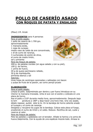 POLLO DE CASERÍO ASADO
CON ÑOQUIS DE PATATA Y ENSALADA
(Maui) J.M. Arzak
INGREDIENTES para 4 personas
Para el pollo asado:
1 pollo de caserío de 1.700 grs.
aproximadamente
1 manzana ácida,
1 copa de curaçao
medio vaso de caldo de ave concentrado,
1 dl de zumo de naranja,
3 cucharadas de aceite de oliva,
el zumo de medio limón,
sal y pimienta
Para los ñoquis de patata:
400 g. de patatas cocidas (en agua salada y con su piel),
100 g. de harina,
1 yema de huevo,
40 g de queso parmesano rallado,
50 g de mantequilla,
pimienta blanca y sal
Además:
Unas hojas de canónigos sazonadas y salteadas con bacon
y pulpa de fruta de la pasión, asi como perejil picado
ELABORACIÓN
Para el pollo asado:
Limpia el pollo. Salpiméntalo por dentro y por fuera Introduce en su
interior la manzana troceada. Unta el ave con el aceite y colócala en una
placa de horno.
Asa el pollo a 210º durante media hora, aproximadamente. Después baja
la tem
peratura a 180º y deja hacer una hora más. Una vez asado,
déjalo reposar, quitán dole la liz. En la bandeja de horno caliente anade
el curaçao y el zumo de naranja.
Desglasa y recupera los jugos de la bandeja. Coloca esta placa al fuego,
anadiendo el zumo de limón y el caldo. Reduce. Rectifica de sal, cuela y
reserva al calor.
Para los ñoquis de patata:
Pela las patatas y aplástalas con el tenedor. Añade la harina y la yema de
huevo.Salpimenta. Con la ayuda de una espátula mezcla todo. Amasa la
Pág. 167

 