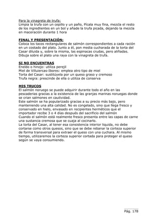 Para la vinagreta de trufa:
Limpia la trufa con un cepillo y un paño, Pícala muy fina, mezcla el resto
de los ingredlientes en un bol y añade la trufa picada, dejando la mezcla
en maceración durante 1 hora
FINAL Y PRESENTACIÓN:
Coloca los tacos rectangulares de salmón correspondientes a cada ración
en un costado del plato. Junto a él, pon media cucharada de la torta del
Casar diluida y, sobre la misma, las espinacas crudas, pero aliñadas.
Dibuja sobre el plato una raya con la vinagreta de trufa.
SI NO ENCUENTRAS
Eneldo o hinojo: utiliza perejil
Miel de Villuiercas-Ibores: emplea otro tipo de miel
Torta del Casar: sustitúyela por un queso graso y cremoso
Trufa negra: prescinde de ella o utiliza de conserva
MIS TRUCOS
El salmón noruego se puede adquirir durante todo el año en las
pescaderias gracias a la existencia de las granjas marinas noruegas donde
se crian salmones en cautividad.
Este salmón se ha popularizado gracias a su precio más bajo, pero
manteniendo una alta calidad. No es congelado, sino que llega fresco y
conservado en hielo, envasado en recipientes herméticos que el
importador recibe 3 o 4 días después del sacrificio del salmón
Cuando el salmón está realmente fresco presenta entre las capas de carne
una sustancia cremosa que se cuaja al cocinarlo.
La torta del Casar, al tener esa consistencia interior liquida, no debe
cortarse como otros quesos, sino que se debe rebanar la corteza superior
de forma transversal para extraer el queso con una cuchara. Al mismo
tiempo, utilizaremos la corteza superior cortada para proteger el queso
según se vaya consumiendo.

Pág. 178

 
