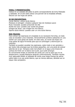 FINAL Y PRESENTACIÓN:
Coloca en un costado del plato la parte correspondiente de lomo fileteado
y salseado. En el otro lado coloca una porción de la ensalada aliñada.
Decora con las hojas de salvia.
SI NO ENCUENTRAS:
Cerdo Ibérico: utiliza cerdo blanco
Mostaza al estragón: emplea cualquier tipo de mostaza suave
Nuez moscada: puedes prescindir de ella
Aceite de nuez: puedes usar aceite de girasol
Vinagre de Jerez: usa vinagre de vino blanco
Oporto dulce blanco: puedes usar un vino dulce blanco.
MIS TRUCOS:
Para utilizar las espinacas en ensalada no es necesario hervirlas, en todo
caso se escaldan unos instantes. Personalmente prefiero saltearlas en una
sartén con unas gotas de aceite. En este caso, se rocían las hojas con
unas gotas de agua hirviendo para que se contraigan y disminuyan su
volúmen.
También se pueden escaldar las espinacas, sobre todo si son grandes y
por tanto más amargas que los brotes pequeños, con una pizca de azúcar
además de la sal. Tampoco está mal añadir en el agua unos trozos de
corteza de limón sin lo blanco de la piel, que suele amargar.
Es conveniente bridar el solomillo de cerdo con una liz para que no se
desparrame y pueda filetearse después uniformemente. También resulta
muy adecuado añadir al salteado de cerdo unas hojas frescas de salvia,
sobre todo si se usa cerdo blanco, que es menos sabroso, dándole asi un
toque más campestre.

Pág. 186

 