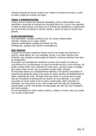 infusión durante al menos media hora. Retira la corteza de limón y cuela
el resto o deja los trocitos de hojas.
FINAL Y PRESENTACIÓN:
Coloca sobre el plato las castanas salteadas, junto a ellas dispón unas
quenefas o bolas de la mousse de chocolate bien frio; junto a las castañas
y sobre el plato dibuja una linea con el almibar de hierbaluisa y espolvorea
por encima de la mousse la canela molida y sobre el resto la menta muy
picada.
Si NO ENCUENTRAS:
Anís estrellado: puedes sustituirlo por los anises tradicionales
Vainilla: emplea en su lugar canela
Gelatina alimentarla: puedes prescindir de ella
Hierbaluisa: puedes usar menta o hierbabuena
MIS TRUCOS
Cuando se compran castañas frescas (entre los meses de diciembre y
enero), éstas deben ser muy pesadas, duras, y su color marrón muy
brillante. Las castañas conservadas al natural y enteras admiten muy bien
la congelación.
Para pelar con facilidad las castañas se hace una incision en toda su
circunferencia y se blanquean en agua hirviendo de dos a tres minutos. Se
pelan cuando están muy calientes en este caso, conviene dejar el pellejo
que tienen bajo la piel, que se quitará cuando estén cocidas.
El chocolate blanco es completamente distinto a los demás chocolates la
ausencia de pasta de cacao o de cacao en polvo cambia completamente el
sabor, además del color. Siempre hay que tener en cuenta que en este
tipo de chocolates la producción de azúcar es muy elevada, y su sabor
recuerda en cierto modo al de la leche condensada. Este chocolate es
delicado y su estructura, al ser más simple que otro tipo de chocolates,
puede llegar a tener una fluidez no adecuada, por ello hay que trabajarlo
con más cuidado.
El anís estrellado se suele utilizar entero y, dada su fuerza, hay que usarlo
con mucha moderación

Pág. 41

 