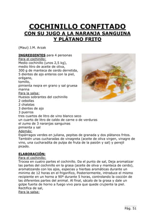 COCHINILLO CONFITADO
CON SU JUGO A LA NARANJA SANGUINA
Y PLÁTANO FRITO
(Maui) J.M. Arzak
INGREDIENTES para 4 personas
Para el cochinillo:
Medio cochinillo (unos 2,5 kg),
medio litro de aceite de oliva,
300 g de manteca de cerdo derretida,
5 dientes de ajo enteros con la piel,
orégano,
tomillo,
pimienta neqra en grano y sal gruesa
marina
Para la salsa:
Huesos sobrantes del cochinillo
2 cebollas
2 chalotas
3 dientes de ajo
3 puerros
tres cuartos de litro de vino blanco seco
un cuarto de litro de caldo de carne o de verduras
el zumo de 3 naranjas sanguinas
pimienta y sal
Además:
Espárragos verdes en juliana, pepitas de granada y dos plátanos fritos.
También unas cucharadas de vinagreta (aceite de oliva virgen, vinagre de
vino, una cucharadita de pulpa de fruta de la pasión y sal) y perejil
picado.
ELABORACIÓN:
Para el cochinillo:
Trocea en cuatro partes el cochinillo. Da el punto de sal, Deja aromatizar
las partes del cochinillo en la grasa (aceite de oliva y manteca de cerdo),
aromatizando con los ajos, especias y hierbas aromáticas durante un
minimo de 12 horas en el frigorifico, Posteriormente, introduce el mismo
recipiente en un horno a 90º durante 5 horas, controlando la cocción de
las diferentes partes del animal. Al final, sácalo de la grasa y dale un
golpe fuerte de horno a fuego vivo para que quede crujiente la piel.
Rectifica de sal,
Para la salsa:

Pág. 51

 
