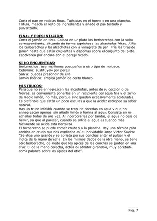 Corta el pan en rodajas finas. Tuéstalas en el horno o en una plancha.
Tritura, mezcla el resto de ingredientes y añade el pan tostado y
pulverizado.
FINAL Y PRESENTACIÓN:
Corta el jamón en tiras. Coloca en un plato los berberechos con la salsa
correspondiente, situando de forma caprichosa las alcachofas frítas. Aliña
los berberechos y las alcachofas con la vinagreta de pan. Fríe las tiras de
jamón hasta que estén crujientes y disponlas sobre el conjunto del plato.
Espolvorea por encima con el perejil picado.
SI NO ENCUENTRAS:
Berberechos: usa mejillones poequeños u otro tipo de molusco.
Cebollino: sustitúyelo por perejil
Salvia: puedes prescindir de ella
Jamón Ibérico: emplea jamón de cerdo blanco.
MIS TRUCOS:
Para que no se ennegrezcan las alcachofas, antes de su cocción o de
freírlas, es conveniente ponerlas en un recipiente con agua fría y el zumo
de medio limón, no más, porque sino quedan excesivamente aciduladas.
Es preferible que estén un poco oscuras a que la acidez estropee su sabor
natural.
Hay un truco infalible cuando se trata de cocerlas en agua y que no
ennegrezcan apenas, sin añadir limón o harina al agua. Consiste en no
echarlas todas de una vez. Al incorporarlas por tandas, el agua no cesa de
hervir, ya que al parecer, cuando se enfría el agua es cuando más
fácilmente se oxida esta hortaliza.
El berberecho se puede comer crudo o a la plancha. Hay una técnica para
abrirlos en crudo que nos explicaba así el inolvidable Jorge Victor Sueiro:
“Se elige uno grande y se aprieta por sus conchas enter el pulgar y el
índice de la mano derecha. En los mismos dedos de la otra mano, se tiene
otro berberecho, de modo que los ápices de las conchas se junten en una
cruz. El de la mano derecha, actúa de abridor girándolo, muy apretado,
como palanca sobre los ápices del otro”.

Pág. 7

 