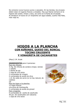 No compres nunca huevos sucios o cascados. En las tiendas, los envases
deben estar en lugares frescos y aireados. Hay que fijarse siempre en la
higiene del cartón, limpio y seco, así como en la fecha de envasado.
Al introducir el huevo en un recipiente con agua salada, cuanto más flote,
más viejo es.




           HIGOS A LA PLANCHA
       CON RIÑONES, QUESO DEL RONCAL
              TOCINO CRUJIENTE
         Y VINAGRETA DE CACAHUETES
(Maui) J.M. Arzak

INGREDIENTES para 4 personas:
Para los riñones:
¼ Kg. De riñones de cordero (mejor, lechal)
1 cebolla
1 diente de ajo
1 copa de vino dulce
2 cucharadas de vinagre
4 cucharadas de aceite de oliva
1 dl. De caldo de carne (si no hay natural, de
cubitos)
sal
Para los higos a la plancha:
12 higos frescos
una pizca de mantequilla
2 cucharadas de aceite de girasol
Para vinagreta:
6 cucharadas de aceite de cacahuete
40 grs. De cacahuetes (sin cáscara)
1 copa de vino dulce


                                                                  Pág. 101
 