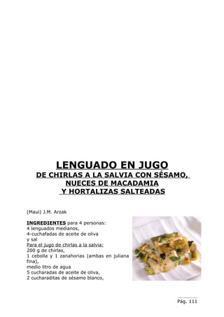 LENGUADO EN JUGO
   DE CHIRLAS A LA SALVIA CON SÉSAMO,
          NUECES DE MACADAMIA
         Y HORTALIZAS SALTEADAS

(Maui) J.M. Arzak

INGREDIENTES para 4 personas:
4 lenguados medianos,
4-cuchafadas de aceite de oliva
y sal
Para el jugo de chirlas a la salvia:
200 g de chirlas,
1 cebolla y 1 zanahorias (ambas en juliana
fina),
medio litro de agua
5 cucharadas de aceite de oliva,
2 cucharaditas de sésamo blanco,




                                             Pág. 111
 