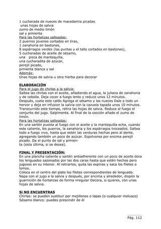 1 cucharada de nueces de macedamia picadas
 unas hojas de salvia
zumo de medio limón
sal y pimienta
Para las hortalizas salteadas:
2 puerros jovenes cortados en tiras,
1 zanahoria en bastones,
8 espárragos verdes (las puntas y el tallo cortados en bastones),
5 cucharadas de aceite de sésamo,
una pizca de mantequilla,
una cucharadita de azúcar,
perejil picado,
pimienta blanca y sal
Además:
Unas hojas de salvia u otra hierba para decorar

ELABORACIÓN
Para el jugo de chirlas a la salvia:
Saltea las chirlas con el aceite, añadiendo el agua, la juliana de zanahoria
y de cebolla. Deja cocer a fuego lento y reduce unos 12 minutos.
Después, cuela este caldo Agrega el sésamo y las nueces Dale a todo un
hervor y deja en infusion la salvia con la cazuela tapada unos 10 minutos.
Transcurrido este tiempo, retira las hojas de salvia. Reduce al fuego el
conjunto del jugo. Salpimenta. Al final de la cocción añade el zumo de
limón.
Para las hortalizas salteadas:
En una sartén puesta al fuego con el aceite y la mantequilla echa, cuando
este caliente, los puerros, la zanahoria y los espárragos troceados. Saltea
todo a fuego vivo, hasta que estén las verduras hechas pero al dente,
agregando también un poco de azúcar. Espolvorea por encima perejil
picado. Da el punto de sal y pimien-
ta (esta última, si se desea).

FINAL Y PRESENTACIÓN:
En una plancha caliente o sartén antiadherente con un poco de aceite dora
los lenguados sazonados por las dos caras hasta que estén hechos pero
jugosos en su intenor. Al retirarlos, quita las espinas y saca los filetes o
lomos.
Coloca en el centro del plato los filetes correspondientes de lenguado.
Napa con el jugo a la salvia y después, por encima y alrededor, dispón la
guarnición de hortalizas de forma irregular Decora, si quieres, con unas
hojas de salvia.

Si NO ENCUENTRAS
Chirlas: se pueden sustituir por mejillones o lapas (o cualquier molusco)
Sésamo blanco: puedes prescindir de él




                                                                    Pág. 112
 