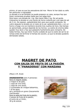 púnico, el caso es que los pescadores del mar Menor le han dado su sello
tan particular e inigualable.
La dorada a la sal también se puede preparar en casa, aunque hay que
hacer numerosas pruebas hasta que nos salga bien.
Para hacer una dorada de 1 kg. Nos hacen falta 2 kg. De sal gorda.
Colocamos la dorada en una fuente de horno cubierta por una capa de sal
de 2 cm. De espesor, aplastándola bien para que quede compacta. Se
cubre después la dorada con el resto de la sal, aplastándola bien, y en un
horno a fuego vivo se mantiene durante tres cuartos de hora. Ese tiempo
es aproximado, porque depende de los hornos. La costra de encima debe
quedar muy dura y hay que golpearla fuertemente para romperla. De
todas formas, hay que tener mucho cuidado de que la costra de sal no se
rompa antes de terminar el tiempo de cocción, ya que la dorada quedaría
demasiado salada.




               MAGRET DE PATO
      CON SALSA DE FRUTA DE LA PASIÓN
        Y “PANADERAS” CON MANZANA

(Maui) J.M. Arzak

INGREDIENTES para 4 personas:
Para el magret asado:
2 magre ts de pato,
1 copa de vino tinto,
1 copa de vino dulce,
2 cucharadas de vinagre balsamico,
1 dl de agua,
sal y pimienta en grano (toscamente
machacada)
Para la salsa de fruta de la pasión:
2 piezas de fruta de la pasión,
el zumo de un limón,
30 g de azúcar,


                                                                  Pág. 119
 