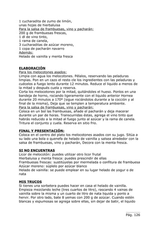 1 cucharadita de zumo de limón,
unas hojas de hierbaluisa
Para la salsa de frambuesas, vino y pacharán:
200 g de frambuesas frescas,
1 dl de vino tinto,
1 rama de canela,
3 cucharaditas de azúcar moreno,
1 copa de pacharán navarro
Además:
Helado de vainilla y menta fresca


ELABORACIÓN
Para los melocotones asados:
Limpia con agua los melocotones. Pélalos, reservando las peladuras
limpias. Pon en un cazo el resto cle los ingredientes con las peladuras y
cuécelos a fuego lento durante 12 minutos. Reduce el liquido a menos de
la mitad y después cuela y reserva.
Corta los melocotones por la mitad, quitándoles el hueso. Ponlos en una
bandeja de horno, rociando ligeramente con el liquido anterior Hornea
durante 20 minutos a 170º (sigue rociándolos durante a la cocción y al
final de la misma), Deja que se templen a temperatura ambiente.
Para la salsa de frambuesas, vino y pacharán:
Coloca en un bol las frambuesas, añade el pacharán y deja macerar
durante un par de horas. Transcurridas éstas, agrega el vino tinto que
habrás reducido a la mitad al fuego junto al azúcar y la rama de canela.
Tritura el conjunto y cuela. Reserva en sitio frio.

FINAL Y PRESENTACIÓN:
Coloca en el centro del plato los melocotones asados con su jugo. Sitúa a
su lado una bola o quenefa de helado de vainilla y salsea alrededor con la
salsa de frambuesas, vino y pacharán, Decora con la menta fresca.

SI NO ENCUENTRAS
Licor de melocotón: puedes utilizar otro licor frutal
Hierbaluisa y menta fresca: puedes prescindir de ellas
Frambuesas frescas: sustitúyelas por mermelada o confitura de frambuesa
Azúcar moreno: súplelo por azúcar blanco
Helado de vainilla: se puede emplear en su lugar helado de yogur o de
nata

MIS TRUCOS
Si tienes una sorbetera puedes hacer en casa el helado de vainilla.
Empieza mezclando leche (tres cuartos de litro), rascando 4 vainas de
vainilla sobre la misma y un cuarto de litro de nata liquida y ponlo a
hervir. Por otro lado, bate 8 yemas con 200 g de azúcar. Cuando estén
blancas y espumosas se agrega sobre ellas, sin dejar de batir, el liquido



                                                                   Pág. 126
 