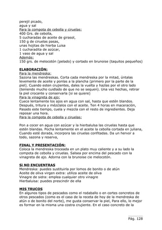 perejil picado,
agua y sal
Para la compota de cebolla y ciruelas:
400 Grs. de cebolla,
5 cucharadas de aceite de girasol,
150 g de ciruelas pasas,
unas hojitas de hierba Luisa
1 cucharadita de azúcar,
1 vaso de agua y sal
Además:
150 grs. de melocotón (pelado) y cortado en brunoise (taquitos pequeños)

ELABORACIÓN:
Para la mendreska:
Sazona las mendreskas. Corta cada mendreska por la mitad, úntalas
levemente de aceite y ponlas a la plancha (primero por la parte de la
piel). Cuando esten crujientes, dales la vuelta y hazlas por el otro lado
(teniendo mucho cuidlado de que no se sequen). Una vez hechas, retirar
la piel crocante y conservarla (si se quiere)
Para la vinagreta de ajo:
Cuece lentamente los ajos en agua con sal, hasta que estén blandos.
Después, tritura y mézclalos con el aceite. Ten 4 horas en maceración,
Pasado este tiempo, cuela y mezcla con el resto de ingredientes. Deja
reposar una hora.
Para la compota de cebolla y ciruelas:

Pon a cocer en agua con azúcar y la hierbalulsa las ciruelas hasta que
estén blandas. Pocha lentamente en el aceite la cebolla cortada en juliana,
Cuando esté dorada, incorpora las ciruelas confitadas. Da un hervor a
todo, sazona y reserva,

FINAL Y PRESENTACIÓN:
Coloca la mendreska troceada en un plato muy caliente y a su lado la
compota de cebolla y ciruelas. Salsea por encima del pescado con la
vinagreta de ajo. Adorna con la brunoise cie melocotón.

Si NO ENCUENTRAS
Mendreska: puedes sustituirla por lomos de bonito o de atún
Aceite de oliva virgen extra: utiliza aceite de oliva
Vinagre de sidra: emplea cualquier otro vinagre
Hierbaluisa: puedes prescindir de ella

MIS TRUCOS
En algunos tipos de pescados como el rodaballo o en cortes concretos de
otros pescados (como es el caso de la receta de hoy de la mendreska de
atún o de bonito del norte), me gusta conservar la piel, Para ello, lo mejor
es formar en la misma una costra crujiente. En el caso concreto de la



                                                                   Pág. 128
 
