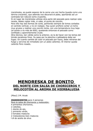 mendreska, se puede separar de la carne una vez hecha (queda como una
lámina crocante), que además nos decorará el plato, aportando así un
contraste tan natural como crujiente,
Si en lugar de mendreska utilizas otra parte del pescado para realizar esta
receta, debes vigilar más, si cabe, el punto de cocción,
Para ello hay dos formas de corte, partiendo siempre de lomos cortados
en sentido vertical, y no en rodajas. Hay quien prefiere cortar un lomo
muy grueso y realizar una cocción lenta, con una temperatura muy baja
(el aceite a no más de 600), quedando entonces el pescado como
confitado y aparentemente crudo.
Otra técnica, tan válida como la anterior, es la de hacer con los lomos del
túnido escalones finos. Su paso por la plancha o salteadora debe ser
fugaz. En cuanto cambie de color el pescado por fuera, debe retirarse del
fuego y servirse de inmediato (en un plato caliente). El interior queda
caliente Pero rosado.




       MENDRESKA DE BONITO
  DEL NORTE CON SALSA DE CHORICEROS Y
  MELOCOTÓN AL AROMA DE HIERBALUISA

(Maui) J.M. Arzak

INGREDIENTES para 4 personas
Para la salsa de choriceros y melocotón:
4 pimientos choriceros,
2 cebollas,
1 diente de ajo,
1 pimiento verde,
3 tomates maduros
2 melocotones bien maduros
l dl de aceite de oliva


                                                                  Pág. 129
 