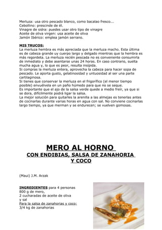 Merluza: usa otro pescado blanco, como bacalao fresco...
Cebollino: prescinde de él.
Vinagre de sidra: puedes usar otro tipo de vinagre
Aceite de oliva virgen: usa aceite de oliva
Jamón Ibérico: emplea jamón serrano.

MIS TRUCOS:
La merluza hembra es más apreciada que la merluza macho. Esta última
es de cabeza grande uy cuerpo largo y delgado mientras que la hembra es
más regordeta. La merluza recién pescada no es conveniente consumirla
de inmediato y debe asentarse unas 24 horas. En caso contrario, suelta
mucha agua y, lo que es peor, resulta insípida.
Si compras la merluza entera, aprovecha la cabeza para hacer sopa de
pescado. Le aporta gusto, gelatinosidad y untuosidad al ser una parte
cartilaginosa.
Si tienes que conservar la merluza en el frigorífico (el menor tiempo
posible) envuélvela en un paño húmedo para que no se seque.
Es importante que el ajo de la salsa verde quede a medio freír, ya que si
se dora, difícilmente podrá ligar la salsa.
La mejor solución para quitarles la arenilla a las almejas es tenerlas antes
de cocinarlas durante varias horas en agua con sal. No conviene cocinarlas
largo tiempo, ya que merman y se endurecen; se vuelven gomosas.




                MERO AL HORNO
    CON ENDIBIAS, SALSA DE ZANAHORIA
                 Y COCO

(Maui) J.M. Arzak


INGREDIENTES para 4 personas
800 g de mero,
2 cucharadas de aceite de oliva
y sal
Para la salsa de zanahorias y coco:
3/4 kg de zanahorias


                                                                   Pág. 135
 