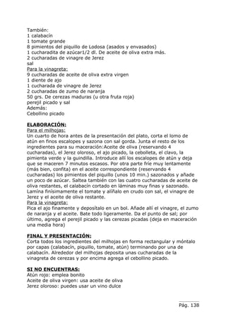 También:
1 calabacín
1 tomate grande
8 pimientos del piquillo de Lodosa (asados y envasados)
1 cucharadita de azúcar1/2 dl. De aceite de oliva extra más.
2 cucharadas de vinagre de Jerez
sal
Para la vinagreta:
9 cucharadas de aceite de oliva extra virgen
1 diente de ajo
1 cucharada de vinagre de Jerez
2 cucharadas de zumo de naranja
50 grs. De cerezas maduras (u otra fruta roja)
perejil picado y sal
Además:
Cebollino picado

ELABORACIÓN:
Para el milhojas:
Un cuarto de hora antes de la presentación del plato, corta el lomo de
atún en finos escalopes y sazona con sal gorda. Junta el resto de los
ingredientes para su maceración:Aceite de oliva (reservando 4
cucharadas), el Jerez oloroso, el ajo picado, la cebolleta, el clavo, la
pimienta verde y la guindilla. Introduce allí los escalopes de atún y deja
que se maceren 7 minutos escasos. Por otra parte fríe muy lentamente
(más bien, confita) en el aceite correspondiente (reservando 4
cucharadas) los pimientos del piquillo (unos 10 min.) sazonados y añade
un poco de azúcar. Saltea también con las cuatro cucharadas de aceite de
oliva restantes, el calabacín cortado en láminas muy finas y sazonado.
Lamína finísimamente el tomate y alíñalo en crudo con sal, el vinagre de
Jerez y el aceite de oliva restante.
Para la vinagreta:
Pica el ajo finamente y deposítalo en un bol. Añade allí el vinagre, el zumo
de naranja y el aceite. Bate todo ligeramente. Da el punto de sal; por
último, agrega el perejil picado y las cerezas picadas (deja en maceración
una media hora)

FINAL Y PRESENTACIÓN:
Corta todos los ingredientes del milhojas en forma rectangular y móntalo
por capas (calabacín, piquillo, tomate, atún) terminando por una de
calabacín. Alrededor del milhojas deposita unas cucharadas de la
vinagreta de cerezas y por encima agrega el cebollino picado.

SI NO ENCUENTRAS:
Atún rojo: emplea bonito
Aceite de oliva virgen: usa aceite de oliva
Jerez oloroso: puedes usar un vino dulce



                                                                   Pág. 138
 
