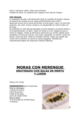 Clavo y pimienta verde: utiliza solo pimienta
Vinagre de Jerez: se sustituye por cualquier otro tipo de vinagre.

MIS TRUCOS:
La utilización de atún o de bonito del norte es cuestión de gustos, porque,
en general las recetas de uno valen perfectamente para el otro.
Igual que ocurre con la carne de ternera o la de buey o vaca. La carne del
cimarrón, por color, fuerza y textura, es equiparable en cierto modo a la
de buey.
Es preferible en este tipo de pescados el corte paralelo a la espina dorsal y
no el perpendicular, es decir, mejor en lomos y no en rodajas ya que el
corte en rodajas, rompe la estructura natural de sus carnes, dando como
resultado a la hora de cocinar, una mayor sequedad. La cocción, tanto del
bonito, como del atún, debe ser siempre mínima, mejor que quede casi
crudo. De lo contrario su carne se vuelve pegajosa. También las
maceraciones deben ser cortas por motivos idénticos




        MORAS CON MERENGUE
        GRATINADO CON SALSA DE MENTA
                  Y LIMÓN


(Maui) J.M. Arzak

INGREDIENTES para 4 personas
Para el merengue:
3 claras de huevo,
150 g de azúcar,
medio dl de agua,
zumo de medio limón
Para la salsa:
75 g de hojas de menta fresca,
3 limones,


                                                                     Pág. 139
 