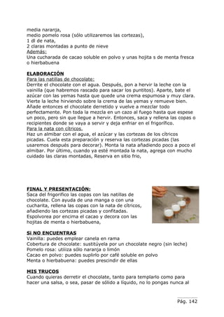 media naranja,
medio pomelo rosa (sólo utilizaremos las cortezas),
1 dl de nata,
2 claras montadas a punto de nieve
Además:
Una cucharada de cacao soluble en polvo y unas hojita s de menta fresca
o hierbabuena

ELABORACIÓN
Para las natillas de chocolate:
Derrite el chocolate con el agua. Después, pon a hervir la leche con la
vainilla (que habremos rascado para sacar los puntitos). Aparte, bate el
azúcar con las yemas hasta que quede una crema espumosa y muy clara.
Vierte la leche hirviendo sobre la crema de las yemas y remueve bien.
Añade entonces el chocolate derretido y vuelve a mezclar todo
perfectamente. Pon toda la mezcla en un cazo al fuego hasta que espese
un poco, pero sin que llegue a hervir. Entonces, saca y rellena las copas o
recipientes donde se vaya a servir y deja enfriar en el frigorífico.
Para la nata con cítricos.
Haz un almibar con el agua, el azúcar y las cortezas de los cítricos
picadas. Cuela esta preparación y reserva las cortezas picadas (las
usaremos después para decorar). Monta la nata añadiendo poco a poco el
almibar. Por último, cuando ya esté montada la nata, agrega con mucho
cuidado las claras montadas, Reserva en sitio frio,




FINAL Y PRESENTACIÓN:
Saca del frigorifico las copas con las natillas de
chocolate. Con ayuda de una manga o con una
cucharita, rellena las copas con la nata de cítricos,
añadiendo las cortezas picadas y confitadas.
Espolvorea por encima el cacao y decora con las
hojitas de menta o hierbabuena,

Si NO ENCUENTRAS
Vainilla: puedes emplear canela en rama
Cobertura de chocolate: sustitúyela por un chocolate negro (sin leche)
Pomelo rosa: utiiiza sólo naranja o limón
Cacao en polvo: puedes suplirlo por café soluble en polvo
Menta o hierbabuena: puedes prescindir de ellas

MIS TRUCOS
Cuando quieras derretir el chocolate, tanto para templarlo como para
hacer una salsa, o sea, pasar de sólido a líquido, no lo pongas nunca al



                                                                  Pág. 142
 