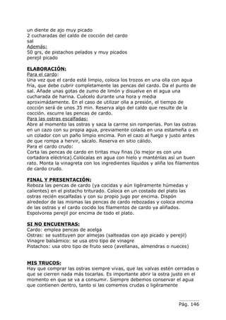 un diente de ajo muy picado
2 cucharadas del caldo de cocción del cardo
sal
Además:
50 grs, de pistachos pelados y muy picados
perejil picado

ELABORACIÓN:
Para el cardo:
Una vez que el cardo esté limpio, coloca los trozos en una olla con agua
fría, que debe cubrir completamente las pencas del cardo. Da el punto de
sal. Añade unas gotas de zumo de limón y disuelve en el agua una
cucharada de harina. Cuécelo durante una hora y media
aproximádamente. En el caso de utilizar olla a presión, el tiempo de
cocción será de unos 35 min. Reserva algo del caldo que resulte de la
cocción. escurre las pencas de cardo.
Para las ostras escalfadas:
Abre al momento las ostras y saca la carrne sin romperlas. Pon las ostras
en un cazo con su propia agua, previamente colada en una estameña o en
un colador con un paño limpio encima. Pon el cazo al fuego y justo antes
de que rompa a hervir, sácalo. Reserva en sitio cálido.
Para el cardo crudo:
Corta las pencas de cardo en tiritas muy finas (lo mejor es con una
cortadora eléctrica).Colócalas en agua con hielo y manténlas así un buen
rato. Monta la vinagreta con los ingredientes líquidos y aliña los filamentos
de cardo crudo.

FINAL Y PRESENTACIÓN:
Reboza las pencas de cardo (ya cocidas y aún ligéramente húmedas y
calientes) en el pistacho triturado. Coloca en un costado del plato las
ostras recién escalfadas y con su propio jugo por encima. Dispón
alrededor de las mismas las pencas de cardo rebozadas y coloca encima
de las ostras y el cardo cocido los filamentos de cardo ya aliñados.
Espolvorea perejil por encima de todo el plato.

SI NO ENCUENTRAS:
Cardo: emplea pencas de acelga
Ostras: se sustituyen por almejas (salteadas con ajo picado y perejil)
Vinagre balsámico: se usa otro tipo de vinagre
Pistachos: usa otro tipo de fruto seco (avellanas, almendras o nueces)


MIS TRUCOS:
Hay que comprar las ostras siempre vivas, que las valvas estén cerradas o
que se cierren nada más tocarlas. Es importante abrir la ostra justo en el
momento en que se va a consumir. Siempre debemos conservar el agua
que contienen dentro, tanto si las comemos crudas o ligéramente



                                                                    Pág. 146
 