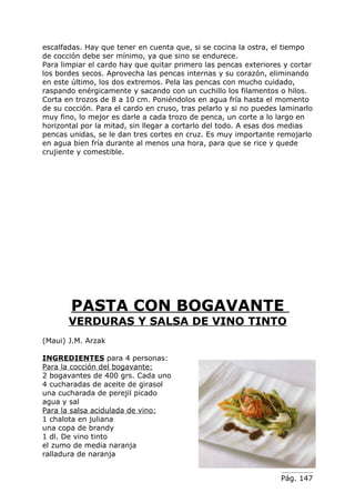 escalfadas. Hay que tener en cuenta que, si se cocina la ostra, el tiempo
de cocción debe ser mínimo, ya que sino se endurece.
Para limpiar el cardo hay que quitar primero las pencas exteriores y cortar
los bordes secos. Aprovecha las pencas internas y su corazón, eliminando
en este último, los dos extremos. Pela las pencas con mucho cuidado,
raspando enérgicamente y sacando con un cuchillo los filamentos o hilos.
Corta en trozos de 8 a 10 cm. Poniéndolos en agua fría hasta el momento
de su cocción. Para el cardo en cruso, tras pelarlo y si no puedes laminarlo
muy fino, lo mejor es darle a cada trozo de penca, un corte a lo largo en
horizontal por la mitad, sin llegar a cortarlo del todo. A esas dos medias
pencas unidas, se le dan tres cortes en cruz. Es muy importante remojarlo
en agua bien fría durante al menos una hora, para que se rice y quede
crujiente y comestible.




        PASTA CON BOGAVANTE
       VERDURAS Y SALSA DE VINO TINTO
(Maui) J.M. Arzak

INGREDIENTES para 4 personas:
Para la cocción del bogavante:
2 bogavantes de 400 grs. Cada uno
4 cucharadas de aceite de girasol
una cucharada de perejil picado
agua y sal
Para la salsa acidulada de vino:
1 chalota en juliana
una copa de brandy
1 dl. De vino tinto
el zumo de media naranja
ralladura de naranja


                                                                   Pág. 147
 