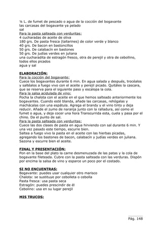 ¼ L. de fumet de pescado o agua de la cocción del bogavante
las carcasas del bogavante ya pelado
sal
Para la pasta salteada con verduritas:
4 cucharadas de aceite de oliva
180 grs. De pasta fresca (tallarines) de color verde y blanco
40 grs. De bacon en bastoncillos
50 grs. De calabacín en bastones
50 grs. De judías verdes en juliana
una cucharadita de estragón fresco, otra de perejil y otra de cebollino,
todos ellos picados
agua y sal

ELABORACIÓN:
Para la cocción del bogavante:
Cuece los bogavantes durante 6 min. En agua salada y después, trocéalos
y saltéalos a fuego vivo con el aceite y perejil picado. Quitáles la cascara,
que se reserva para el siguiente paso y escalopa la cola.
Para la salsa acidulada de vino:
Pocha la chalota con el aceite en el que hemos salteado anteriormente los
bogavantes. Cuando esté blanda, añade las carcasas, rehógalas y
machácalas con una espátula. Agrega el brandy y el vino tinto y deja
reducir. Añade el zumo de naranja junto con la ralladura, así como el
fumet o agua, y deja cocer una hora Transcurrida esta, cuela y pasa por el
chino. Da el punto de sal.
Para la pasta salteada con verduritas:
Cuece las dos clases de pasta en agua hirviendo con sal durante 6 min. Y
una vez pasado este tiempo, escurre bien.
Saltea a fuego vivo la pasta en el aceite con las hierbas picadas,
agregando los bastones de bacon, calabacín y judías verdes en juliana.
Sazona y escurre bien el aceite.

FINAL Y PRESENTACIÓN:
Pon en la base del plato la carne desmenuzada de las patas y la cola de
bogavante fileteada. Cubre con la pasta salteada con las verduras. Dispón
por encima la salsa de vino y esparce un poco por el costado.

SI NO ENCUENTRAS:
Bogavante: puedes usar cualquier otro marisco
Chalota: se sustituye por cebolleta o cebolla
Pasta fresca: usa pasta seca
Estragón: puedes prescindir de él
Cebolino: usa en su lugar perejil

MIS TRUCOS:




                                                                    Pág. 148
 
