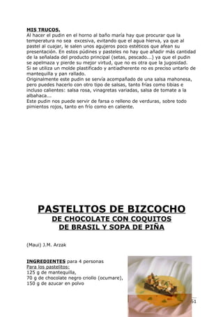 MIS TRUCOS.
Al hacer el pudin en el horno al baño maría hay que procurar que la
temperatura no sea excesiva, evitando que el agua hierva, ya que al
pastel al cuajar, le salen unos agujeros poco estéticos que afean su
presentación. En estos púdines y pasteles no hay que añadir más cantidad
de la señalada del producto principal (setas, pescado...) ya que el pudin
se apelmaza y pierde su mejor virtud, que no es otra que la jugosidad.
Si se utiliza un molde plastificado y antiadherente no es preciso untarlo de
mantequilla y pan rallado.
Originalmente este pudin se servía acompañado de una salsa mahonesa,
pero puedes hacerlo con otro tipo de salsas, tanto frías como tibias e
incluso calientes: salsa rosa, vinagretas variadas, salsa de tomate a la
albahaca...
Este pudin nos puede servir de farsa o relleno de verduras, sobre todo
pimientos rojos, tanto en frío como en caliente.




    PASTELITOS DE BIZCOCHO
           DE CHOCOLATE CON COQUITOS
            DE BRASIL Y SOPA DE PIÑA

(Maui) J.M. Arzak


INGREDIENTES para 4 personas
Para los pastelitos:
125 g de mantequilla,
70 g de chocolate negro criollo (ocumare),
150 g de azucar en polvo


                                                                   Pág. 151
 