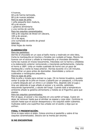 4 huevos,
60 g de harina tamizada,
80 g de nueces peladas
Para la sopa de piña:
1 piña pequeña bien madura,
40 g de azucar,
1 gelatina alimentaria
y una ramita de vainilla
Para los coquitos caramelizados:
100 g de coquitos de Brasil sin cáscara,
100 g de azúcar,
10 cl de agua,
una cucharada de aceite de girasol
Además:
Unas hojas de menta

ELABORACIÓN
Para los pastelitos:
Derrite el chocolate en un cazo al baño maria y resérvalo en sitio tibio,
Corta la mantequilla en trocitos y fúndela con cuidado al fuego, Mezcla los
huevos con el azúcar y añade la mantequilla y el chocolate derretidos.
Corta las nueces en trozos toscamente, mézclalas con la harina y añádelas
a la elaboración anterior removiendo y mezclando perfectamente. Calienta
el horno a 180º. Unta un molde cuadrado de horno con un poco de
mantequilla y vierte la masa anterior. Hornea durante 15 o 20 minutos.
Deja enfriar un poco antes de desmoldar. Desmóldalo y corta en
cuadrados o rectángulos pequeños,
Para la sopa de piña:
Pela la piña y licúala para extraer su jugo. (Si no tienes licuadora, puedes
cortar la pulpa de la piña en trozos y pasarla por un pasapuré, o triturarla
y colarla después por un chino o un colador fino, dejando sólo el jugo.)
Una vez obtenido el jugo añade el azúcar y la vainilla, caliéntalo,
reduciendo ligeramente, y sácalo del fuego. Cuando esté a temperatura
ambiente añade la gelatina alimentarla y metela ee el frigorifico para que
espese.
Para los coquitos caramelizados:
Pon el agua, el azúcar y los coquitos en una sartén al fuego. Cuece sin
dejar de remover hasta que el almibar se espese y coja color. Continúa la
cocción hasta que el azúcar desaparezca y los coquitos estén cubiertos.
Vuélcalos sobre una superfice lisa untada con el aceite y deja que se
enfrien.

FINAL Y PRESENTACIÓN:
Sirve la sopa sobre el plato. Coloca encima el pastelillo y sobre él los
coquitos caramelizados. Decora con la menta por encima.

Si NO ENCUENTRAS



                                                                     Pág. 152
 