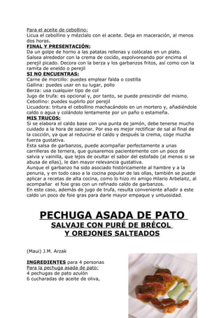 Para el aceite de cebollino:
Licua el cebollino y mézclalo con el aceite. Deja en maceración, al menos
dos horas.
FINAL Y PRESENTACIÓN:
Da un golpe de horno a las patatas rellenas y colócalas en un plato.
Salsea alrededor con la crema de cocido, espolvoreando por encima el
perejil picado. Decora con la berza y los garbanzos fritos, así como con la
ramita de eneldo o perejil
SI NO ENCUENTRAS:
Carne de morcillo: puedes emplear falda o costilla
Gallina: puedes usar en su lugar, pollo
Berza: usa cualquier tipo de col
Jugo de trufa: es opcional y, por tanto, se puede prescindir del mismo.
Cebollino: puedes suplirlo por perejil
Licuadora: tritura el cebollino machacándolo en un mortero y, añadiéndole
caldo o agua y colándolo lentamente por un paño o estameña.
MIS TRUCOS:
Si se elabora el caldo base con una punta de jamón, debe tenerse mucho
cuidado a la hora de sazonar. Por eso es mejor rectificar de sal al final de
la cocción, ya que al reducirse el caldo y después la crema, coge mucha
fuerza gustativa.
Esta salsa de garbanzos, puede acompañar perfectamente a unas
carrilleras de ternera, que guisaremos pacientemente con un poco de
salvia y vainilla, que lejos de ocultar el sabor del estofado (al menos si se
abusa de ellas), le dan mayor relevancia gustativa.
Aunque el garbanzo ha sido asociado históricamente al hambre y a la
penuria, y en todo caso a la cocina popular de las ollas, también se puede
aplicar a recetas de alta cocina, como lo hizo mi amigo Hilario Arbelaitz, al
acompañar el foie gras con un refinado caldo de garbanzos.
En este caso, además de jugo de trufa, resulta conveniente añadir a este
caldo un poco de foie gras para darle mayor empaque y untuosidad.



     PECHUGA ASADA DE PATO
           SALVAJE CON PURÉ DE BRÉCOL
              Y OREJONES SALTEADOS

(Maui) J.M. Arzak

INGREDIENTES para 4 personas
Para la pechuga asada de pato:
4 pechugas de pato azulón
6 cucharadas de aceite de oliva,




                                                                    Pág. 155
 