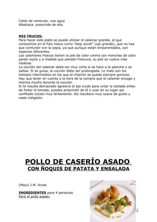 Caldo de verduras: usa agua
Albahaca: prescinde de ella.


MIS TRUCOS:
Para hacer este plato se puede utilizar el calamar grande, el que
conocemos en el País Vasco como “begi aundi” (ojo grande), que no hay
que confundir con la sepia, ya que aunque están emparentados, son
especies diferentes.
Los calamares frescos tienen la piel de color crema con manchas de color
pardo rojizo y a medida que pierden frescura, su piel se vuelve más
rosácea.
La cocción del calamar debe ser muy corta si se hace a la plancha o se
saltea. Si se guisa, la cocción debe ser prolongada. Lo malo son los
tiempos intermedios en los que el chipirón se queda siempre gomoso.
Hay que tener en cuenta a la hora de la compra que el calamar encoge y
merma mucho durante la cocción.
Si te resulta demasiado agresivo el ajo crudo para untar la tostada antes
de frotar el tomate, puedes prescindir de él o usar en su lugar ajo
confitado cocido muy lentamente. Así resultara muy suave de gusto y
nada indigesto.




   POLLO DE CASERÍO ASADO
     CON ÑOQUIS DE PATATA Y ENSALADA


(Maui) J.M. Arzak

INGREDIENTES para 4 personas
Para el pollo asado:



                                                                 Pág. 167
 