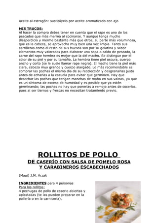 Aceite al estragón: sustitúyelo por aceite aromatizado con ajo

MIS TRUCOS:
Al hacer la compra debes tener en cuenta que el rape es uno de los
pescados que más merma al cocinarse. Y aunque tenga mucho
dlesperdicio y merme bastante más que otros, su parte más voluminosa,
que es la cabeza, se aprovecha muy bien una vez limpia. Tanto sus
carrilleras como el resto de sus huesos son por su gelatina y sabor
elementos muy valorados para elaborar una sopa o caldo de pescado, la
carne del rape hembra es mejor que la del macho. Se distingue por el
color de su piel y por su tamaño. La hembra tiene piel oscura, cuerpo
ancho y corto (se le suele llamar rape negro). El macho tiene la piel más
clara, cabeza muy grande y cuerpo alargado. Lo más recomendable es
comprar las pochas el mismo dia de su recolección y desgranarlas justo
antes de echarlas a la cazuela para evitar que germinen. Hay que
desechar las pochas que tengan manchas de moho en sus vainas, ya que
es un síntoma de exceso de humedad y es posible que ya estén
germinando; las pochas no hay que ponerlas a remojo antes de cocerlas,
pues al ser tiernas y frescas no necesitan tratamiento previo.




           ROLLITOS DE POLLO
     DE CASERÍO CON SALSA DE POMELO ROSA
            Y CARABINEROS ESCABECHADOS
(Maui) J.M. Arzak

INGREDIENTES para 4 personas
Para los rollitos:
4 pechugas de pollo de caserio abiertas y
aplastadas (te las pueden preparar en la
pollería o en la carniceria),



                                                                 Pág. 173
 