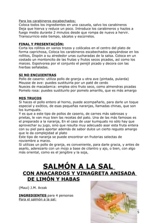 Para los carabineros escabechados:
Coloca todos los ingredientes en una cazuela, salvo los carabineros
Deja que hierva y reduce un poco. Introduce los carabineros y hazlos a
fuego medio durante 2 minutos desde que rompa de nuevo a hervir.
Transcurricio este tiempo, sácalos y escúrrelos.

FINAL Y PRESENTACIÓN:
Corta los rollitos en varios trozos y colócalos en el centro del plato de
forma caprichosa, Coloca los carabineros escabechados apoyándose en los
rollitos, Dispón a su alrededor unas cucharadas de la salsa. Coloca en un
costado un montoncito de las frutas y frutos secos picados, así como los
maices. Espolvorea por el conjunto el perejil picado y decora con las
hierbas señaladas.

SI NO ENCUIENTRAS
Pollo de caserio: utiliza pollo de granja u otra ave (pintada, pularda)
Mousse de ave: puedes sustituirla por un paté de cerdo
Nueces de macadam¡a: emplea otro fruto seco, como almendras picadas
Pomelo rosa: puedes sustituirlo por pomelo amarillo, que es más amargo

MIS TRUCOS
Si haces el pollo entero al horno, puede acompañarlo, para darle un toque
especial y exótico, de esas pequeñas naranjas, llamadas chinas, que son
los kumquats.
Y es que a este tipo de pollos de caserio, de carnes más sabrosas y
prietas, le van muy bien las recetas del pato. Una de las más famosas es
el preparado a la naranja, En el caso de usar kumquats no sólo hay que
aprovechar su jugo, sino que resulta muy adecuado asar esta fruta entera
con su piel para aportar además de sabor dulce un cierto regusto amargo
que le da complejidad al plato
Este tipo de naranja se puede encontrar en fruterias selectas de
noviembre a marzo.
Si utilizas un pollo de granja, es conveniente, para darle gracia, y antes de
asarlo, aderezarlo con un mojo a base de cilantro y ajo, o bien, con algo
más oriental, como es el jengibre y la soja,



               SALMÓN A LA SAL
  CON ANACARDOS Y VINAGRETA ANISADA
   DE LIMÓN Y HABAS
(Maui) J.M. Arzak

INGREDIENTES para 4 personas
Para el salmón a la sal:


                                                                   Pág. 175
 
