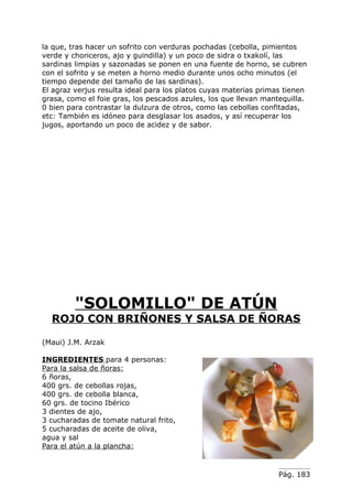 la que, tras hacer un sofrito con verduras pochadas (cebolla, pimientos
verde y choriceros, ajo y guindilla) y un poco de sidra o txakolí, las
sardinas limpias y sazonadas se ponen en una fuente de horno, se cubren
con el sofrito y se meten a horno medio durante unos ocho minutos (el
tiempo depende del tamaño de las sardinas).
El agraz verjus resulta ideal para los platos cuyas materias primas tienen
grasa, como el foie gras, los pescados azules, los que llevan mantequilla.
0 bien para contrastar la dulzura de otros, como las cebollas confitadas,
etc: También es idóneo para desglasar los asados, y así recuperar los
jugos, aportando un poco de acidez y de sabor.




         "SOLOMILLO" DE ATÚN
  ROJO CON BRIÑONES Y SALSA DE ÑORAS

(Maui) J.M. Arzak

INGREDIENTES para 4 personas:
Para la salsa de ñoras:
6 ñoras,
400 grs. de cebollas rojas,
400 grs. de cebolla blanca,
60 grs. de tocino Ibérico
3 dientes de ajo,
3 cucharadas de tomate natural frito,
5 cucharadas de aceite de oliva,
agua y sal
Para el atún a la plancha:


                                                                  Pág. 183
 