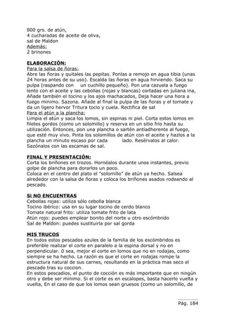 800 grs. de atún,
4 cucharadas de aceite de oliva,
sal de Maldon
Además:
2 brinones

ELABORACIÓN:
Para la salsa de ñoras:
Abre las ñoras y quitales las pepitas. Ponlas a remojo en agua tibia (unas
24 horas antes de su uso). Escalda las ñoras en agua hirviendo. Saca su
pulpa (raspando con un cuchillo pequeño). Pon una cazuela a fuego
lento con el aceite y las cebollas (rojas y blancas) cortadas en juliana ina,
Añade también el tocino y los ajos machacados, Deja hacer una hora a
fuego minimo. Sazona. Añade al final la pulpa de las ñoras y el tomate y
da un ligero hervor Tritura tocio y cuela. Rectifica de sal
Para el atún a la plancha:
Limpia el atún y saca los lomos, sin espinas ni piel. Corta estos lomos en
filetes gordos (como un solomillo) y reserva en un sitio frio hasta su
utilización. Entonces, pon una plancha o sartén antiadherente al fuego,
que esté muy vivo. Pinta los solomillos de atún con el aceite y hazlos a la
plancha un minuto escaso por cada           lado. Resérvalos al calor.
Sazónalos con las escamas de sal.

FINAL Y PRESENTACIÓN:
Corta los briñones en trozos. Hornéalos durante unos instantes, previo
golpe de plancha para dorarlos un poco.
Coloca en el centro del plato el "solomillo” de atún ya hecho. Salsea
alrededor con la salsa de ñoras y coloca los briñones asados rodeando al
pescado.

Si NO ENCUENTRAS
Cebollas rojas: utiliza sólo cebolla blanca
Tocino ibérico: usa en su lugar tocino de cerdo blanco
Tomate natural frito: utiliza tomate frito de lata
Atún rojo: puedes emplear bonito del norte u otro escómbrido
Sal de Maldon: puedes sustituirla por sal gorda

MIS TRUCOS
En todos estos pescados azules de la familia de los escómbridos es
preferible realizar el corte en paralelo a la espina dorsal y no en
perpendicular. 0 sea, mejor el corte en lomos que no en rodajas, como
siempre se ha hecho. La razón es que el corte en rodajas rompe la
estructura natural de sus carnes, resultando en la práctica mas seco el
pescado tras su coccion.
En estos pescadios, el punto de cocción es más importante que en ningún
otro y debe ser minimo. Si el corte es en escalopes, basta hacerlo vuelta y
vuelta, En el caso de que los lomos sean gruesos (como un solomillo, de



                                                                    Pág. 184
 