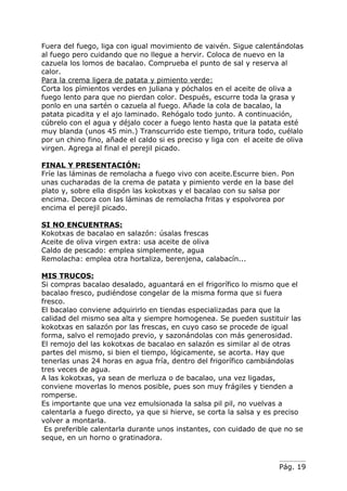 Fuera del fuego, liga con igual movimiento de vaivén. Sigue calentándolas
al fuego pero cuidando que no llegue a hervir. Coloca de nuevo en la
cazuela los lomos de bacalao. Comprueba el punto de sal y reserva al
calor.
Para la crema ligera de patata y pimiento verde:
Corta los pìmientos verdes en juliana y póchalos en el aceite de oliva a
fuego lento para que no pierdan color. Después, escurre toda la grasa y
ponlo en una sartén o cazuela al fuego. Añade la cola de bacalao, la
patata picadita y el ajo laminado. Rehógalo todo junto. A continuación,
cúbrelo con el agua y déjalo cocer a fuego lento hasta que la patata esté
muy blanda (unos 45 min.) Transcurrido este tiempo, tritura todo, cuélalo
por un chino fino, añade el caldo si es preciso y liga con el aceite de oliva
virgen. Agrega al final el perejil picado.

FINAL Y PRESENTACIÓN:
Fríe las láminas de remolacha a fuego vivo con aceite.Escurre bien. Pon
unas cucharadas de la crema de patata y pimiento verde en la base del
plato y, sobre ella dispón las kokotxas y el bacalao con su salsa por
encima. Decora con las láminas de remolacha fritas y espolvorea por
encima el perejil picado.

SI NO ENCUENTRAS:
Kokotxas de bacalao en salazón: úsalas frescas
Aceite de oliva virgen extra: usa aceite de oliva
Caldo de pescado: emplea simplemente, agua
Remolacha: emplea otra hortaliza, berenjena, calabacín...

MIS TRUCOS:
Si compras bacalao desalado, aguantará en el frigorífico lo mismo que el
bacalao fresco, pudiéndose congelar de la misma forma que si fuera
fresco.
El bacalao conviene adquirirlo en tiendas especializadas para que la
calidad del mismo sea alta y siempre homogenea. Se pueden sustituir las
kokotxas en salazón por las frescas, en cuyo caso se procede de igual
forma, salvo el remojado previo, y sazonándolas con más generosidad.
El remojo del las kokotxas de bacalao en salazón es similar al de otras
partes del mismo, si bien el tiempo, lógicamente, se acorta. Hay que
tenerlas unas 24 horas en agua fría, dentro del frigorífico cambiándolas
tres veces de agua.
A las kokotxas, ya sean de merluza o de bacalao, una vez ligadas,
conviene moverlas lo menos posible, pues son muy frágiles y tienden a
romperse.
Es importante que una vez emulsionada la salsa pil pil, no vuelvas a
calentarla a fuego directo, ya que si hierve, se corta la salsa y es preciso
volver a montarla.
 Es preferible calentarla durante unos instantes, con cuidado de que no se
seque, en un horno o gratinadora.



                                                                     Pág. 19
 