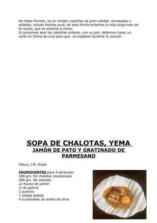 De todas formas, ya se venden castañas de gran calidad envasadas y
peladas, incluso hechas puré, de esta forma evitamos lo más engorroso de
la receta, que es pelarlas a mano.
Si queremos asar las castañas enteras, con su piel, debemos hacer un
corte en forma de cruz para que no exploten durante la cocción.




    SOPA DE CHALOTAS, YEMA
        JAMÓN DE PATO Y GRATINADO DE
                 PARMESANO
(Maui) J.M. Arzak

INGREDIENTES para 4 personas:
300 grs. De chalotas (escalonias)
200 grs. De cebollas
un hueso de jamón
¼ de gallina
2 puerros
1 patata pelada
4 cucharadas de aceite de oliva


                                                               Pág. 191
 
