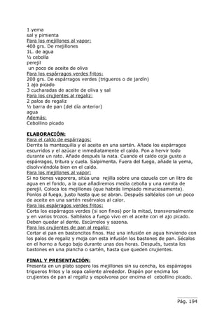 1 yema
sal y pimienta
Para los mejillones al vapor:
400 grs. De mejillones
1L. de agua
½ cebolla
perejil
 un poco de aceite de oliva
Para los espárragos verdes fritos:
200 grs. De espárragos verdes (trigueros o de jardín)
1 ajo picado
3 cucharadas de aceite de oliva y sal
Para los crujientes al regaliz:
2 palos de regaliz
½ barra de pan (del día anterior)
agua
Además:
Cebollino picado

ELABORACIÓN:
Para el caldo de espárragos:
Derrite la mantequilla y el aceite en una sartén. Añade los espárragos
escurridos y el azúcar e inmediatamente el caldo. Pon a hervir todo
durante un rato. Añade después la nata. Cuando el caldo coja gusto a
espárragos, tritura y cuela. Salpimenta. Fuera del fuego, añade la yema,
disolvviéndola bien en el caldo.
Para los mejillones al vapor:
Si no tienes vaporera, sitúa una rejilla sobre una cazuela con un litro de
agua en el fondo, a la que añadiremos media cebolla y una ramita de
perejil. Coloca los mejillones (que habrás limpiado minuciosamente).
Ponlos al fuego, justo hasta que se abran. Después saltéalos con un poco
de aceite en una sartén resérvalos al calor.
Para los espárragos verdes fritos:
Corta los espárragos verdes (si son finos) por la mitad, transversalmente
y en varios trozos. Saltéalos a fuego vivo en el aceite con el ajo picado.
Deben quedar al dente. Escúrrelos y sazona.
Para los crujientes de pan al regaliz:
Cortar el pan en bastoncitos finos. Haz una infusión en agua hirviendo con
los palos de regaliz y moja con esta infusión los bastones de pan. Sécalos
en el horno a fuego bajo durante unas dos horas. Después, tuesta los
bastones en una plancha o sartén, hasta que queden crujientes.

FINAL Y PRESENTACIÓN:
Presenta en un plato sopero los mejillones sin su concha, los espárragos
trigueros fritos y la sopa caliente alrededor. Dispón por encima los
crujientes de pan al regaliz y espolvorea por encima el cebollino picado.




                                                                  Pág. 194
 